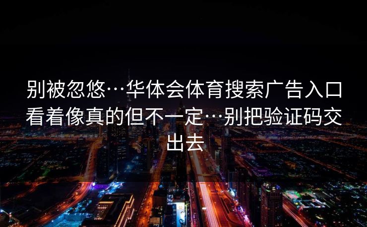 别被忽悠…华体会体育搜索广告入口看着像真的但不一定…别把验证码交出去 别被忽悠…华体会体育搜索广告入口看着像真的但不一定…别把验证码交出去