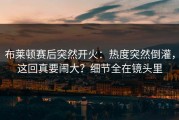 布莱顿赛后突然开火：热度突然倒灌，这回真要闹大？细节全在镜头里