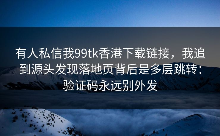 有人私信我99tk香港下载链接,我追到源头发现落地页背后是多层跳转:验证码永远别外发 有人私信我99tk香港下载链接,我追到源头发现落地页背后是多层跳转:验证码永远别外发