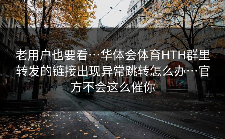 老用户也要看…华体会体育HTH群里转发的链接出现异常跳转怎么办…官方不会这么催你 老用户也要看…华体会体育HTH群里转发的链接出现异常跳转怎么办…官方不会这么催你