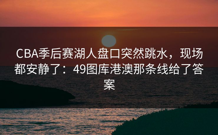 CBA季后赛湖人盘口突然跳水,现场都安静了:49图库港澳那条线给了答案 CBA季后赛湖人盘口突然跳水,现场都安静了:49图库港澳那条线给了答案