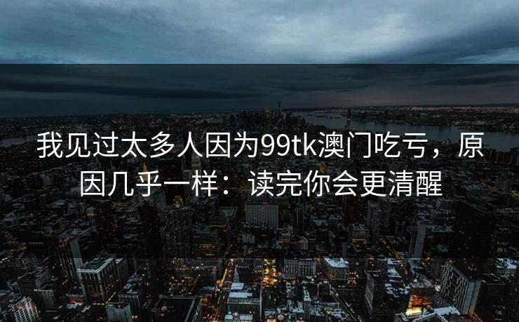 我见过太多人因为99tk澳门吃亏,原因几乎一样:读完你会更清醒 我见过太多人因为99tk澳门吃亏,原因几乎一样:读完你会更清醒