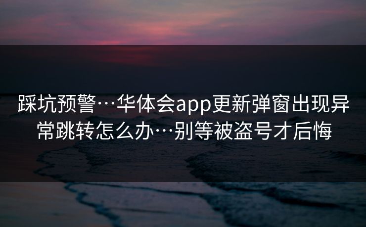 踩坑预警…华体会app更新弹窗出现异常跳转怎么办…别等被盗号才后悔 踩坑预警…华体会app更新弹窗出现异常跳转怎么办…别等被盗号才后悔