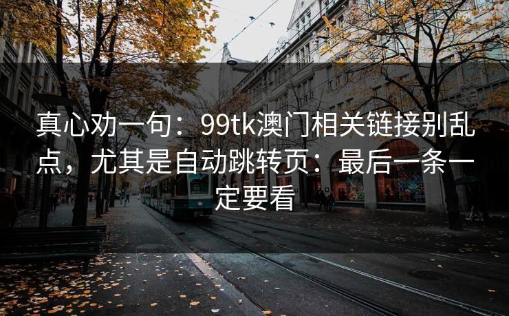 真心劝一句:99tk澳门相关链接别乱点,尤其是自动跳转页:最后一条一定要看 真心劝一句:99tk澳门相关链接别乱点,尤其是自动跳转页:最后一条一定要看