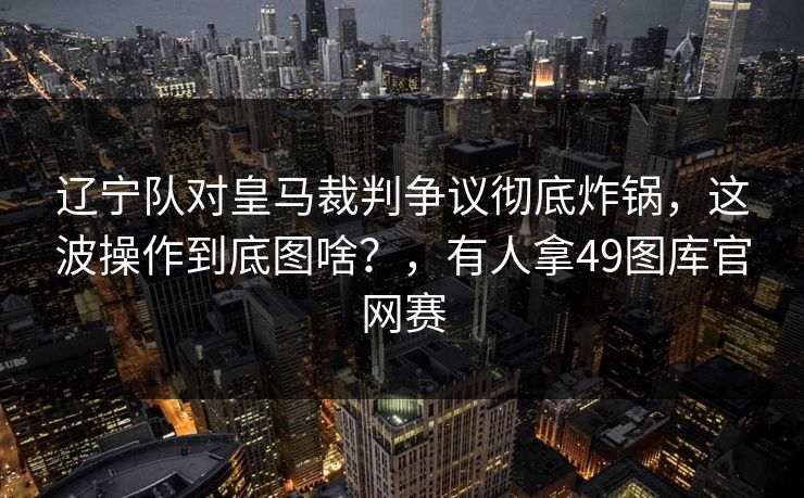 辽宁队对皇马裁判争议彻底炸锅,这波操作到底图啥?,有人拿49图库官网赛 辽宁队对皇马裁判争议彻底炸锅,这波操作到底图啥?,有人拿49图库官网赛