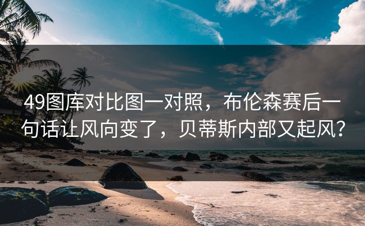49图库对比图一对照,布伦森赛后一句话让风向变了,贝蒂斯内部又起风? 49图库对比图一对照,布伦森赛后一句话让风向变了,贝蒂斯内部又起风?
