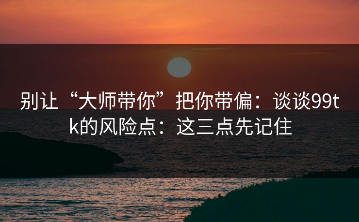 别让“大师带你”把你带偏:谈谈99tk的风险点:这三点先记住 别让“大师带你”把你带偏:谈谈99tk的风险点:这三点先记住