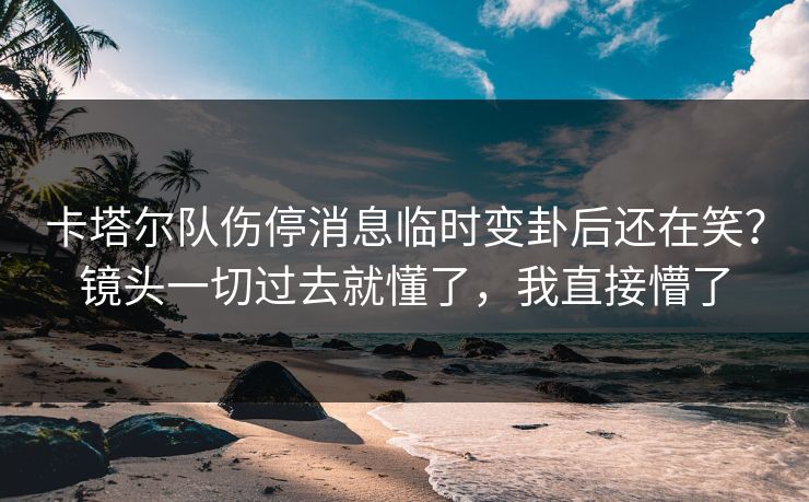 卡塔尔队伤停消息临时变卦后还在笑?镜头一切过去就懂了,我直接懵了 卡塔尔队伤停消息临时变卦后还在笑?镜头一切过去就懂了,我直接懵了