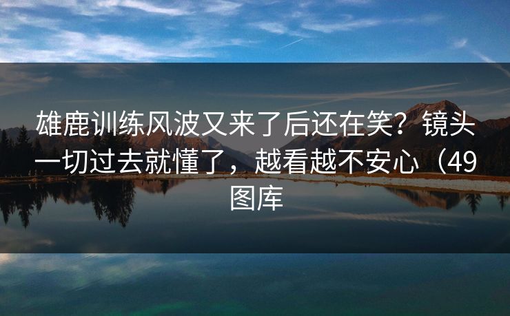 雄鹿训练风波又来了后还在笑?镜头一切过去就懂了,越看越不安心(49图库 雄鹿训练风波又来了后还在笑?镜头一切过去就懂了,越看越不安心(49图库
