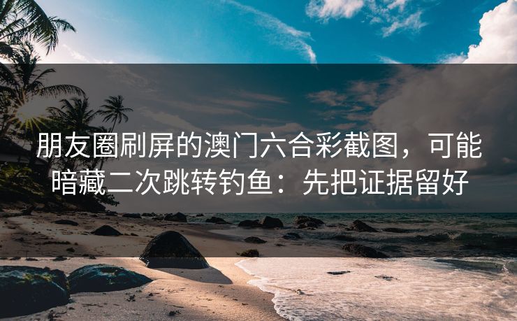 朋友圈刷屏的澳门六合彩截图,可能暗藏二次跳转钓鱼:先把证据留好 朋友圈刷屏的澳门六合彩截图,可能暗藏二次跳转钓鱼:先把证据留好