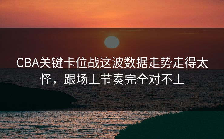CBA关键卡位战这波数据走势走得太怪，跟场上节奏完全对不上