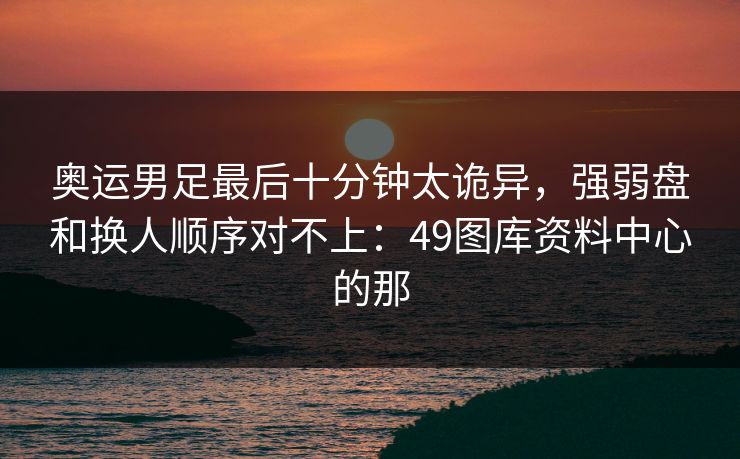 奥运男足最后十分钟太诡异,强弱盘和换人顺序对不上:49图库资料中心的那 奥运男足最后十分钟太诡异,强弱盘和换人顺序对不上:49图库资料中心的那
