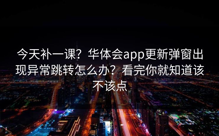 今天补一课?华体会app更新弹窗出现异常跳转怎么办?看完你就知道该不该点 今天补一课?华体会app更新弹窗出现异常跳转怎么办?看完你就知道该不该点
