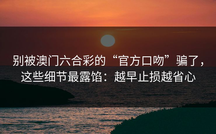 别被澳门六合彩的“官方口吻”骗了,这些细节最露馅:越早止损越省心 别被澳门六合彩的“官方口吻”骗了,这些细节最露馅:越早止损越省心