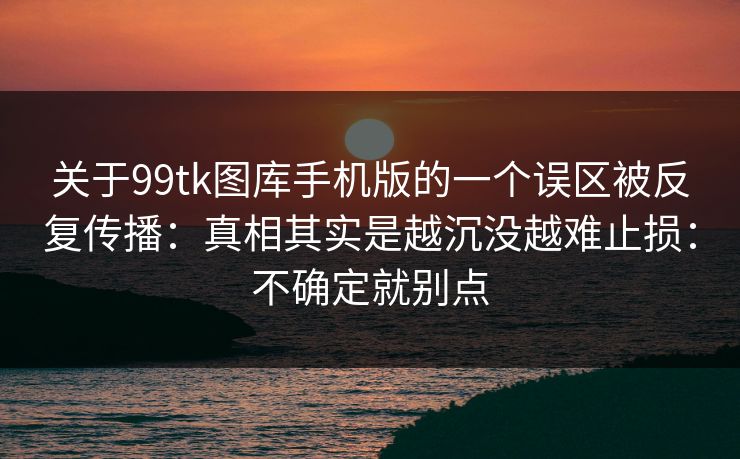 关于99tk图库手机版的一个误区被反复传播：真相其实是越沉没越难止损：不确定就别点