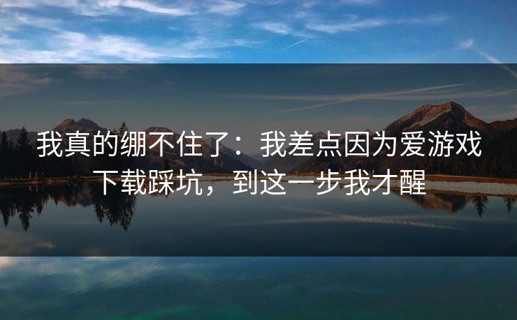 我真的绷不住了：我差点因为爱游戏下载踩坑，到这一步我才醒