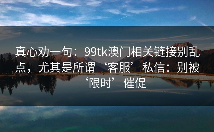 真心劝一句:99tk澳门相关链接别乱点,尤其是所谓‘客服’私信:别被‘限时’催促 真心劝一句:99tk澳门相关链接别乱点,尤其是所谓‘客服’私信:别被‘限时’催促