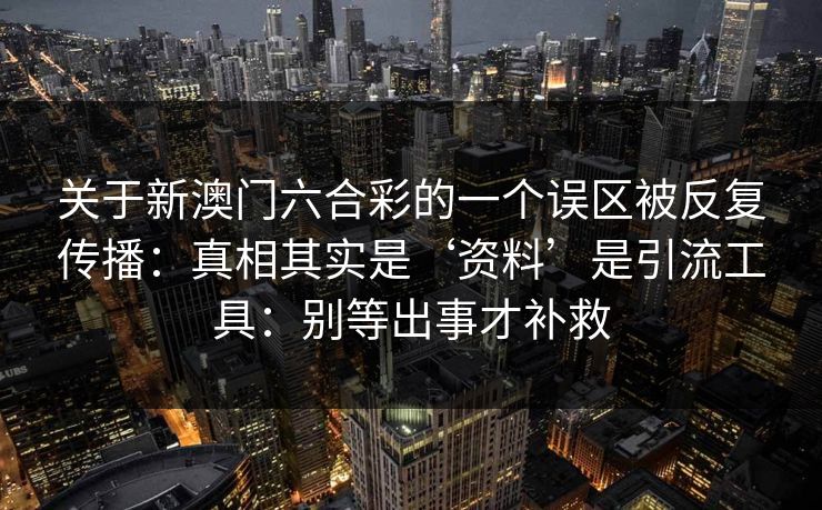 关于新澳门六合彩的一个误区被反复传播:真相其实是‘资料’是引流工具:别等出事才补救 关于新澳门六合彩的一个误区被反复传播:真相其实是‘资料’是引流工具:别等出事才补救