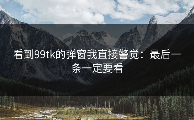 看到99tk的弹窗我直接警觉:最后一条一定要看 看到99tk的弹窗我直接警觉:最后一条一定要看